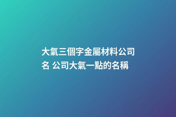 大氣三個字金屬材料公司名 公司大氣一點的名稱-第1張-公司起名-玄機派